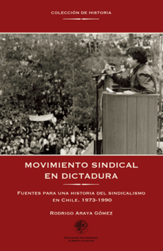 Movimiento sindical en dictadura. Fuentes para una historia del sindicalismo en Chile, 1973-1990