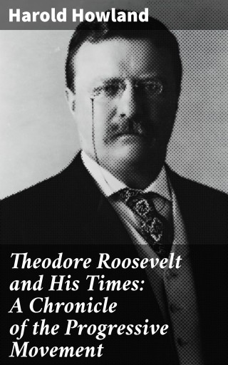 Theodore Roosevelt and His Times: A Chronicle of the Progressive Movement