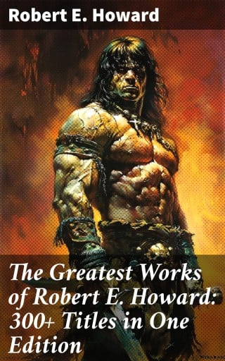 The Greatest Works of Robert E. Howard: 300+ Titles in One Edition