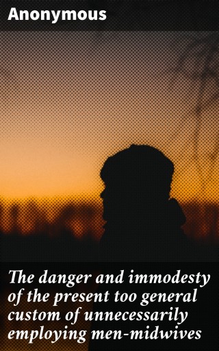 The danger and immodesty of the present too general custom of unnecessarily employing men-midwives
