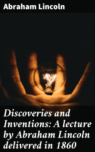 Discoveries and Inventions: A lecture by Abraham Lincoln delivered in 1860