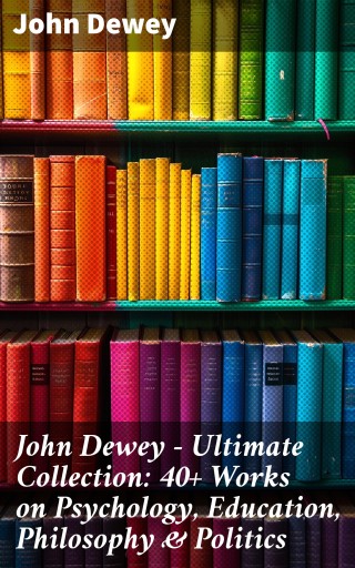 John Dewey - Ultimate Collection: 40+ Works on Psychology, Education, Philosophy & Politics