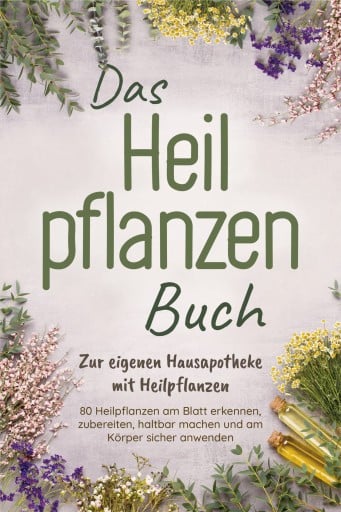 Das Heilpflanzen Buch: Zur eigenen Hausapotheke mit Heilpflanzen - 80 Heilpflanzen zur richtigen Zeit am Blatt erkennen, zubereiten, haltbar machen und am Körper sicher anwenden - mit Bildern