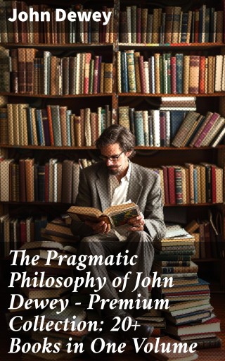 The Pragmatic Philosophy of John Dewey – Premium Collection: 20+ Books in One Volume