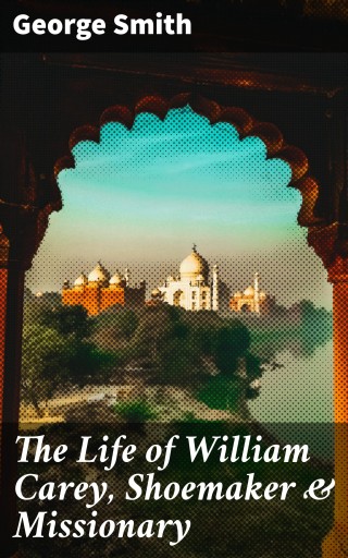 The Life of William Carey, Shoemaker & Missionary