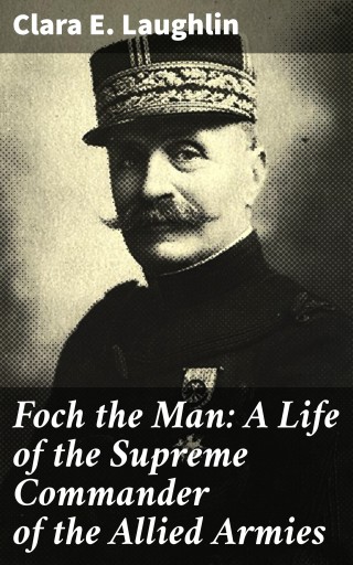 Foch the Man: A Life of the Supreme Commander of the Allied Armies