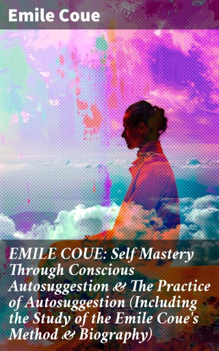 EMILE COUE: Self Mastery Through Conscious Autosuggestion & The Practice of Autosuggestion (Including the Study of the Emile Coue's Method & Biography)