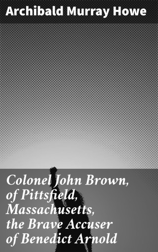 Portada del libro «Colonel John Brown, of Pittsfield, Massachusetts, the Brave Accuser of Benedict Arnold», de Archibald Murray Howe