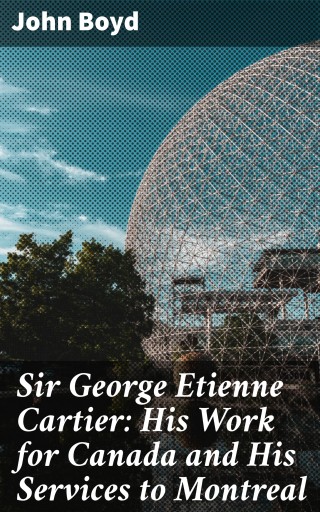 Sir George Etienne Cartier: His Work for Canada and His Services to Montreal