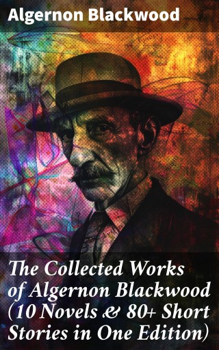 The Collected Works of Algernon Blackwood (10 Novels & 80+ Short Stories in One Edition)
