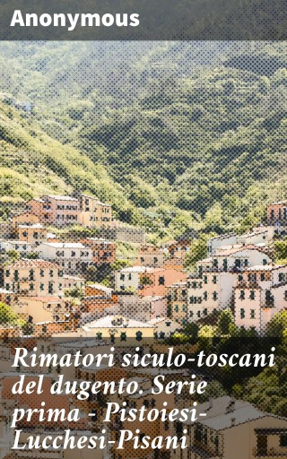 Rimatori siculo-toscani del dugento. Serie prima - Pistoiesi-Lucchesi-Pisani