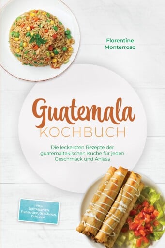Guatemala Kochbuch: Die leckersten Rezepte der guatemaltekischen Küche für jeden Geschmack und Anlass - inkl. Brotrezepten, Fingerfood, Getränken, Dips uvm.