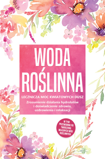 Woda roślinna: Lecznicza moc kwiatowych dusz - Zrozumienie działania hydrolatów i doświadczenie zdrowia, uzdrowienia i relaksacji, w tym przewodnik po tworzeniu własnych wód roślinnych
