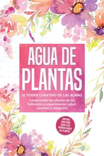 Agua de plantas: El poder curativo de las almas florales - Comprender los efectos de los hidrolatos y experimentar salud, curación y relajación, con una guía para hacer tus propias aguas de plantas