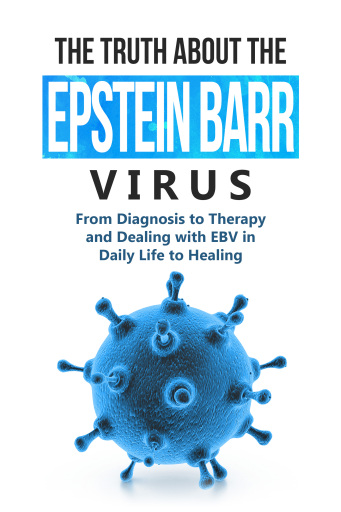 The Truth About the Epstein-Barr Virus: From Diagnosis to Therapy and Dealing with EBV in Daily Life to Healing