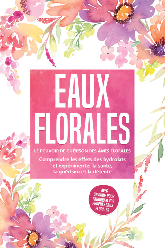 Eaux florales : Le pouvoir de guérison des âmes florales - Comprendre les effets des hydrolats et expérimenter la santé, la guérison et la détente, avec un guide pour fabriquer vos propres eaux florales