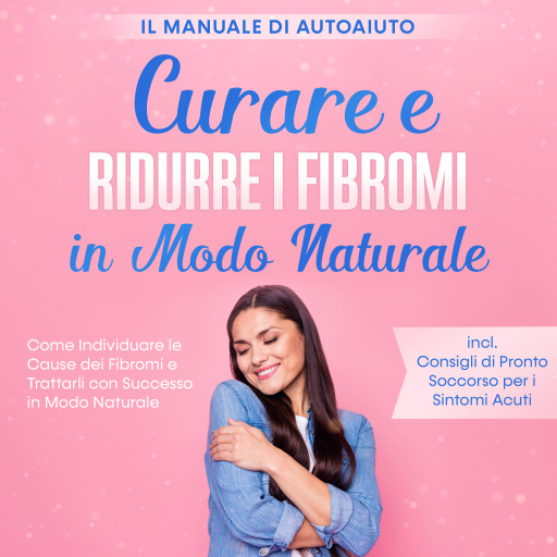 Curare e Ridurre i Fibromi in Modo Naturale – Il Manuale di Autoaiuto: Come Individuare le Cause dei Fibromi e Trattarli con Successo in Modo Naturale – Inclusi Consigli di Pronto Soccorso per i Sintomi Acuti