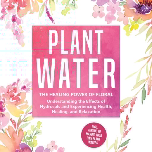 Plant Water: The Healing Power of Floral Souls - Understanding the Effects of Hydrosols and Experiencing Health, Healing, and Relaxation, Including a Guide to Making Your Own Plant Waters