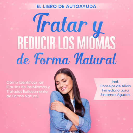 Tratar y Reducir los Miomas de Forma Natural – El Libro de Autoayuda: Cómo Identificar las Causas de los Miomas y Tratarlos Exitosamente de Forma Natural – Incluye Consejos de Alivio Inmediato para Síntomas Agudos