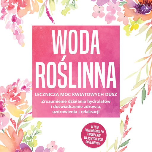 Woda roślinna: Lecznicza moc kwiatowych dusz - Zrozumienie działania hydrolatów i doświadczenie zdrowia, uzdrowienia i relaksacji, w tym przewodnik po tworzeniu własnych wód roślinnych