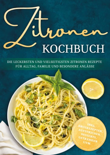 Zitronen Kochbuch: Die leckersten und vielseitigsten Zitronen Rezepte für Alltag, Familie und besondere Anlässe - inkl. Brotrezepten, Aufstrichen, Desserts, Getränken uvm.