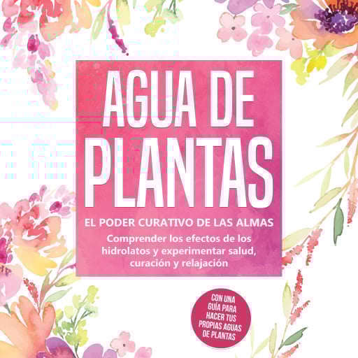 Agua de plantas: El poder curativo de las almas florales - Comprender los efectos de los hidrolatos y experimentar salud, curación y relajación, con una guía para hacer tus propias aguas de plantas