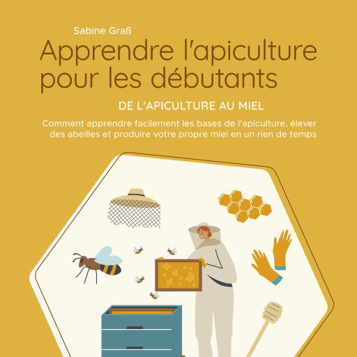 Apprendre l'apiculture pour les débutants - De l'apiculture au miel: Comment apprendre facilement les bases de l'apiculture, élever des abeilles et produire votre propre miel en un rien de temps