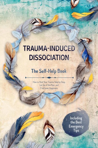 Trauma-Induced Dissociation – The Self-Help Book: How to Heal Your Trauma Step by Step, Let Go of the Past, and Find Inner Happiness – Including the Best Emergency Tips
