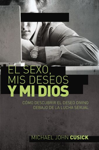 El sexo, mis deseos y mi Dios: Como descubir el deseo divino debajo de la lucha sexual